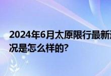 2024年6月太原限行最新通知：限行时间+区域范围 具体情况是怎么样的?