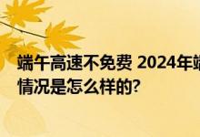 端午高速不免费 2024年端午节放假时间安排、怎么放 具体情况是怎么样的?