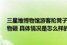 三星堆博物馆游客抡凳子打架 网友吐槽：还有理智 没用文物砸 具体情况是怎么样的?