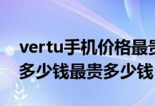 vertu手机价格最贵的（vertu（威图）手机多少钱最贵多少钱）