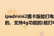 ipadmini2插卡版能打电话吗（苹果ipadmini(能插手机卡的、支持4g功能的)能打电话吗）