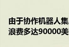 由于协作机器人集成不当 组装商每年可能会浪费多达90000美元