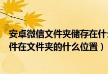 安卓微信文件夹储存在什么位置（手机用安卓市场下载的软件在文件夹的什么位置）