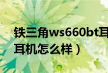 铁三角ws660bt耳机怎么样（请问铁三角的耳机怎么样）