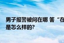 男子报警被问在哪 答“在你心里” 警方：已拘留 具体情况是怎么样的?