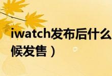 iwatch发布后什么时间发售（iWatch什么时候发售）