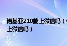 诺基亚210能上微信吗（你好我想问下诺基亚210真的可以上微信吗）