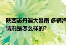 陕西志丹遇大暴雨 多辆汽车被冲走 网友：画面很吓人 具体情况是怎么样的?