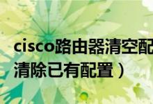 cisco路由器清空配置步骤（cisco路由器怎么清除已有配置）