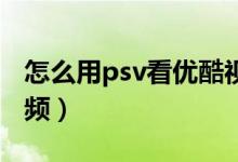 怎么用psv看优酷视频（怎么用PSV看优酷视频）