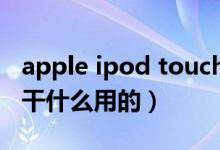 apple ipod touch干嘛用的（ipodtouch是干什么用的）