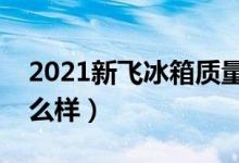 2021新飞冰箱质量状况（新飞冰箱的质量怎么样）