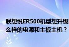 联想悦ER500机型想升级配置只用原厂机箱和硬盘应该换什么样的电源和主板主机？