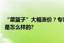 “菜篮子”大幅涨价？专家：将在两三周内回归！ 具体情况是怎么样的?