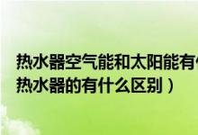 热水器空气能和太阳能有什么区别（空气能热水器和太阳能热水器的有什么区别）