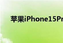 苹果iPhone15Pro可支持5倍光学变焦