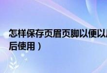 怎样保存页眉页脚以便以后使用（页眉页脚怎样保存以便以后使用）