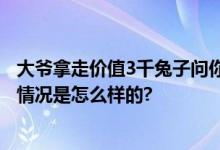 大爷拿走价值3千兔子问你能把我怎样 网友：为老不尊 具体情况是怎么样的?