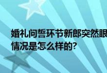 婚礼问誓环节新郎突然眼里来活走开 网友：宝藏男孩 具体情况是怎么样的?