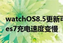 watchOS8.5更新可能导致AppleWatchSeries7充电速度变慢