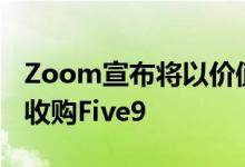 Zoom宣布将以价值147亿美元的全股票交易收购Five9