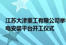 江苏大津重工有限公司举行为亨通集团建造的大型深远海风电安装平台开工仪式