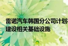 雷诺汽车韩国分公司计划在其位于东南部城市釜山的工厂内建设相关基础设施