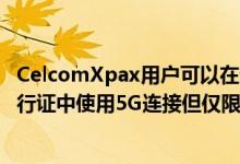 CelcomXpax用户可以在选定的Mix&amp;Match通行证中使用5G连接但仅限于2022年底