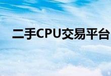 二手CPU交易平台：买卖交易的首选之地